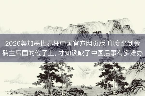 2026美加墨世界杯中国官方网页版 印度坐到金砖主席国的位子上， 才知谈缺了中国后事有多难办