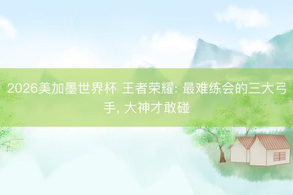 2026美加墨世界杯 王者荣耀: 最难练会的三大弓手， 大神才敢碰