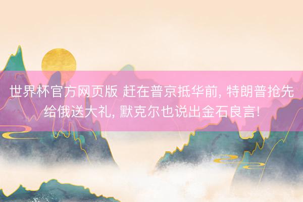 世界杯官方网页版 赶在普京抵华前， 特朗普抢先给俄送大礼， 默克尔也说出金石良言!