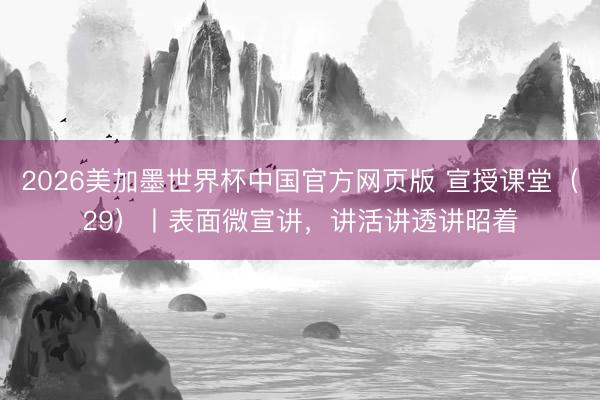 2026美加墨世界杯中国官方网页版 宣授课堂(29)丨表面微宣讲,讲活讲透讲昭着