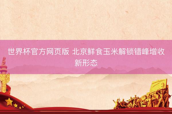 世界杯官方网页版 北京鲜食玉米解锁错峰增收新形态