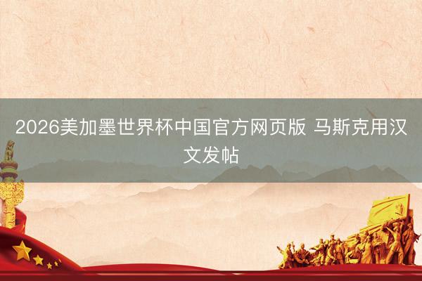 2026美加墨世界杯中国官方网页版 马斯克用汉文发帖