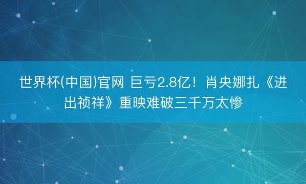 世界杯(中国)官网 巨亏2.8亿！肖央娜扎《进出祯祥》重映难破三千万太惨