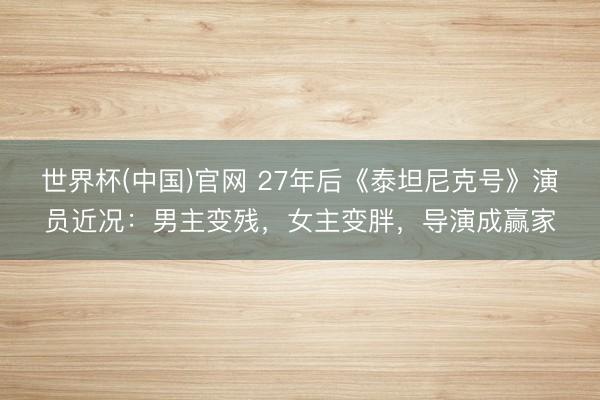 世界杯(中国)官网 27年后《泰坦尼克号》演员近况：男主变残，女主变胖，导演成赢家