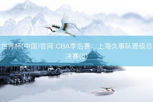 世界杯(中国)官网 CBA季后赛：上海久事队晋级总决赛(5)