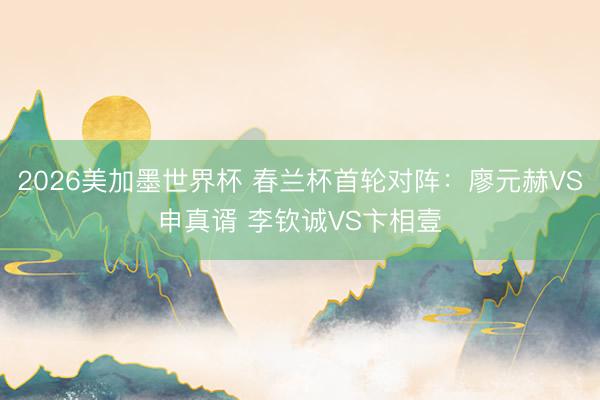 2026美加墨世界杯 春兰杯首轮对阵：廖元赫VS申真谞 李钦诚VS卞相壹