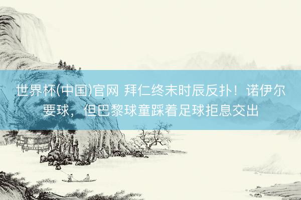 世界杯(中国)官网 拜仁终末时辰反扑！诺伊尔要球，但巴黎球童踩着足球拒息交出