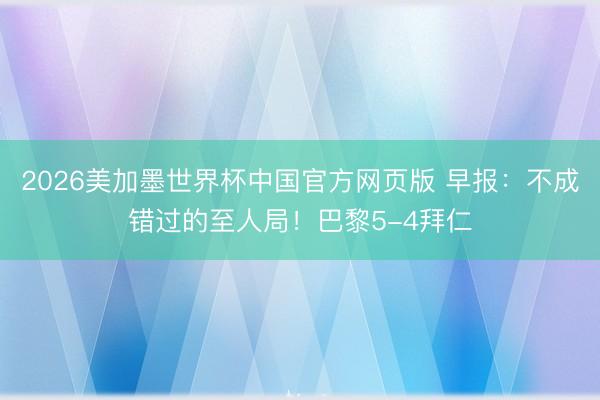 2026美加墨世界杯中国官方网页版 早报：不成错过的至人局！巴黎5-4拜仁