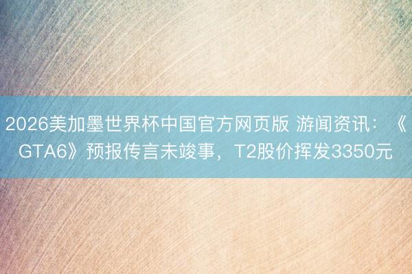 2026美加墨世界杯中国官方网页版 游闻资讯:《GTA6》预报传言未竣事,T2股价挥发3350元