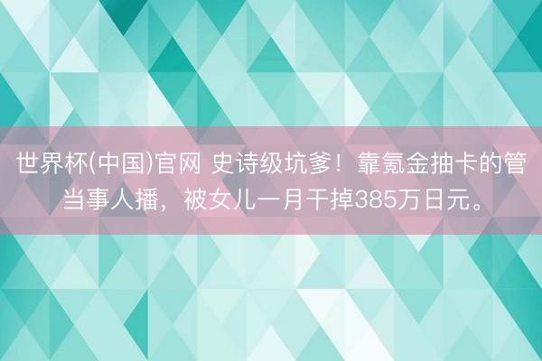 世界杯(中国)官网 史诗级坑爹！靠氪金抽卡的管当事人播，被女儿一月干掉385万日元。