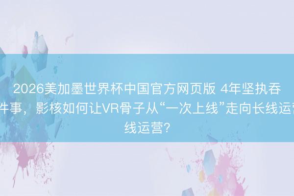 2026美加墨世界杯中国官方网页版 4年坚执吞并件事，影核如何让VR骨子从“一次上线”走向长线运营？