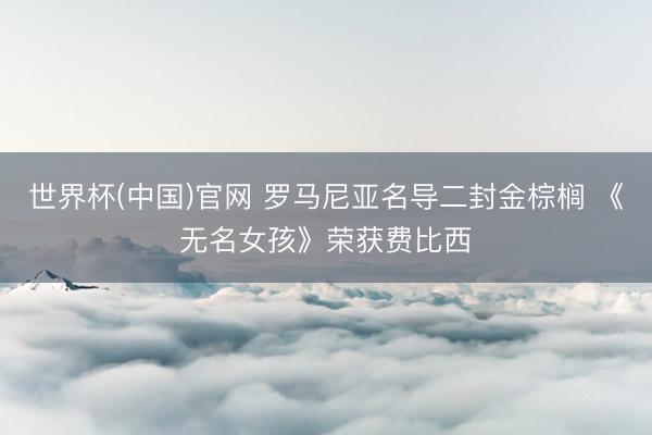 世界杯(中国)官网 罗马尼亚名导二封金棕榈 《无名女孩》荣获费比西