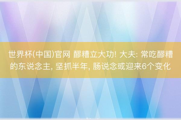 世界杯(中国)官网 醪糟立大功! 大夫: 常吃醪糟的东说念主， 坚抓半年， 肠说念或迎来6个变化