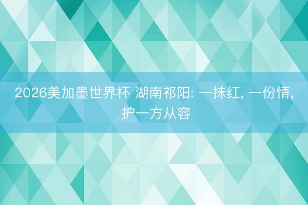 2026美加墨世界杯 湖南祁阳: 一抹红, 一份情, 护一方从容