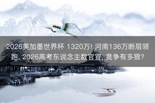 2026美加墨世界杯 1320万! 河南136万断层领跑， 2026高考东说念主数官宣， 竞争有多狠?