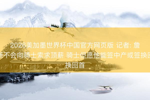 2026美加墨世界杯中国官方网页版 记者: 詹姆斯不会向骑士索求顶薪 骑士但愿他能签中产或签换回首