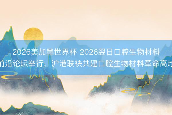2026美加墨世界杯 2026翌日口腔生物材料前沿论坛举行，沪港联袂共建口腔生物材料革命高地