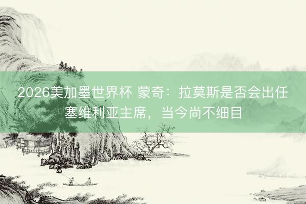2026美加墨世界杯 蒙奇：拉莫斯是否会出任塞维利亚主席，当今尚不细目