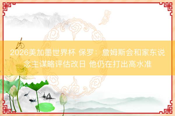 2026美加墨世界杯 保罗：詹姆斯会和家东说念主谋略评估改日 他仍在打出高水准