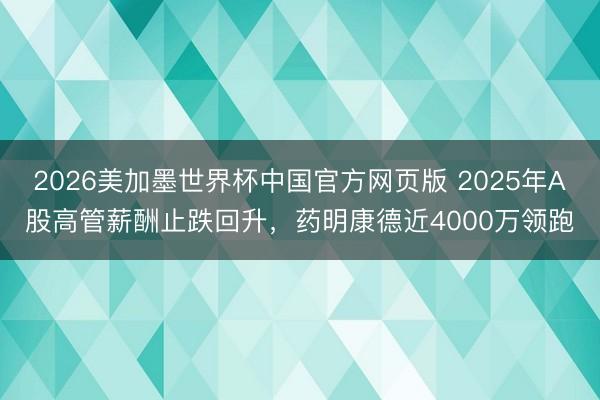 2026美加墨世界杯中国官方网页版 2025年A股高管薪酬止跌回升，药明康德近4000万领跑