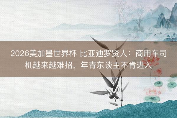 2026美加墨世界杯 比亚迪罗贤人：商用车司机越来越难招，年青东谈主不肯进入
