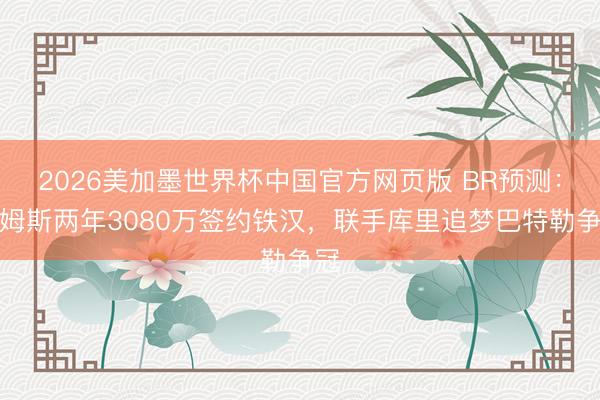 2026美加墨世界杯中国官方网页版 BR预测：詹姆斯两年3080万签约铁汉，联手库里追梦巴特勒争冠