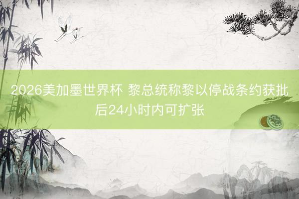 2026美加墨世界杯 黎总统称黎以停战条约获批后24小时内可扩张