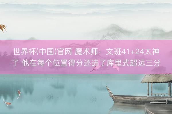 世界杯(中国)官网 魔术师:文班41+24太神了 他在每个位置得分还进了库里式超远三分