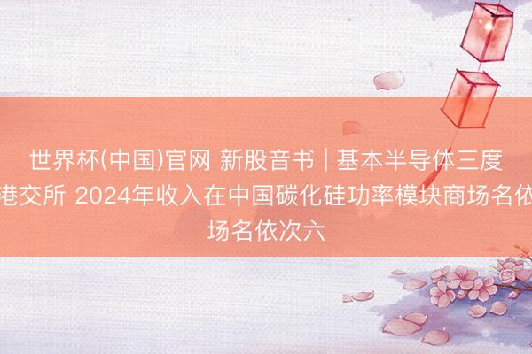世界杯(中国)官网 新股音书 | 基本半导体三度递表港交所 2024年收入在中国碳化硅功率模块商场名依次六