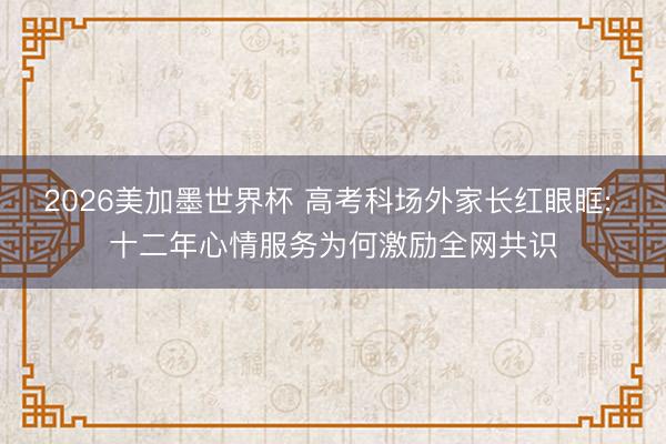 2026美加墨世界杯 高考科场外家长红眼眶: 十二年心情服务为何激励全网共识