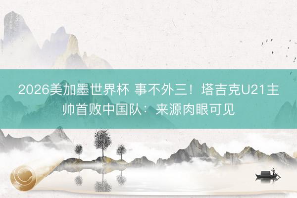 2026美加墨世界杯 事不外三！塔吉克U21主帅首败中国队：来源肉眼可见
