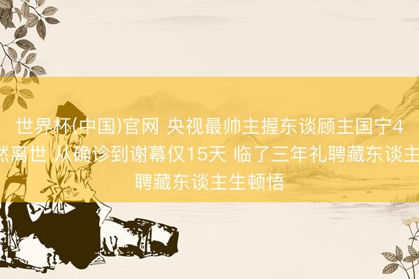 世界杯(中国)官网 央视最帅主握东谈顾主国宁45岁徒然离世 从确诊到谢幕仅15天 临了三年礼聘藏东谈主生顿悟