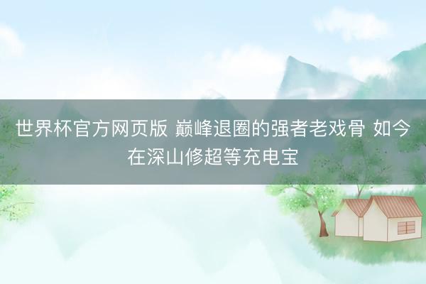 世界杯官方网页版 巅峰退圈的强者老戏骨 如今在深山修超等充电宝