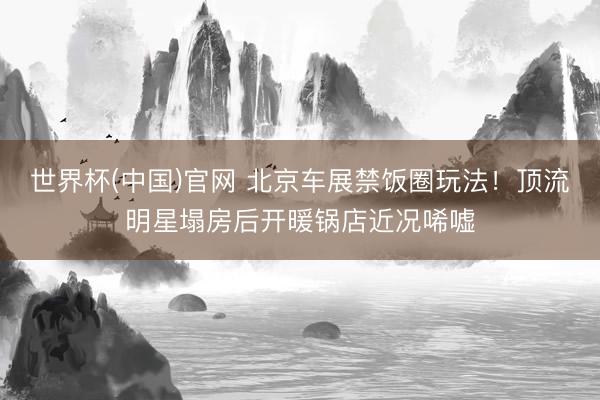 世界杯(中国)官网 北京车展禁饭圈玩法!顶流明星塌房后开暖锅店近况唏嘘