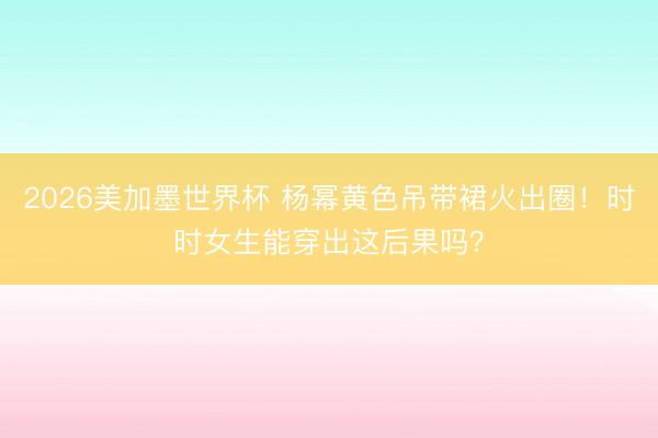 2026美加墨世界杯 杨幂黄色吊带裙火出圈！时时女生能穿出这后果吗？