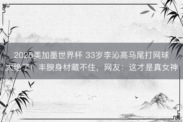 2026美加墨世界杯 33岁李沁高马尾打网球太绝了!丰腴身材藏不住,网友:这才是真女神