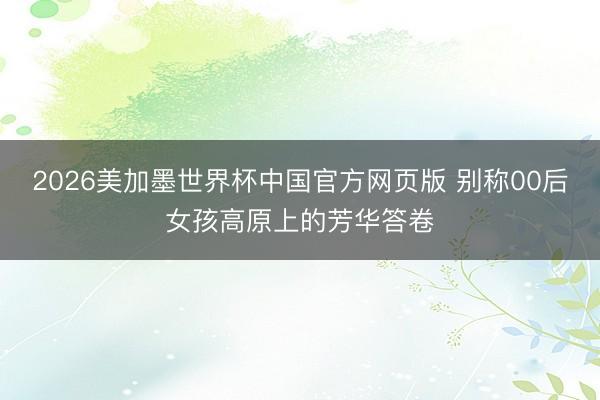 2026美加墨世界杯中国官方网页版 别称00后女孩高原上的芳华答卷