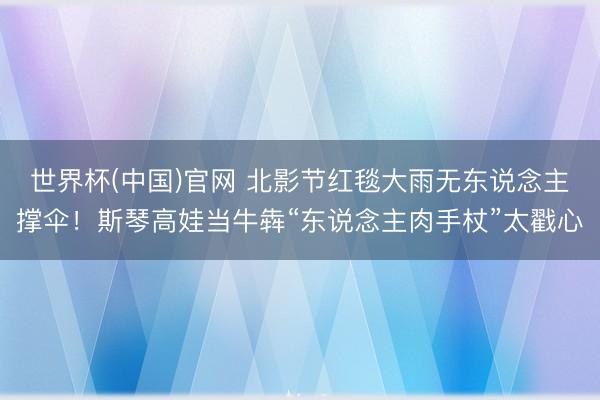 世界杯(中国)官网 北影节红毯大雨无东说念主撑伞！斯琴高娃当牛犇“东说念主肉手杖”太戳心