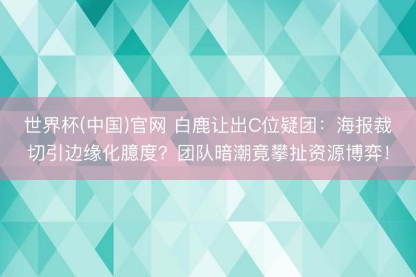 世界杯(中国)官网 白鹿让出C位疑团：海报裁切引边缘化臆度？团队暗潮竟攀扯资源博弈！