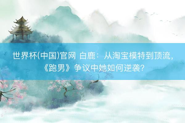 世界杯(中国)官网 白鹿：从淘宝模特到顶流，《跑男》争议中她如何逆袭？