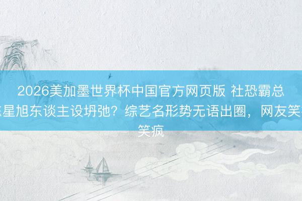 2026美加墨世界杯中国官方网页版 社恐霸总陈星旭东谈主设坍弛？综艺名形势无语出圈，网友笑疯