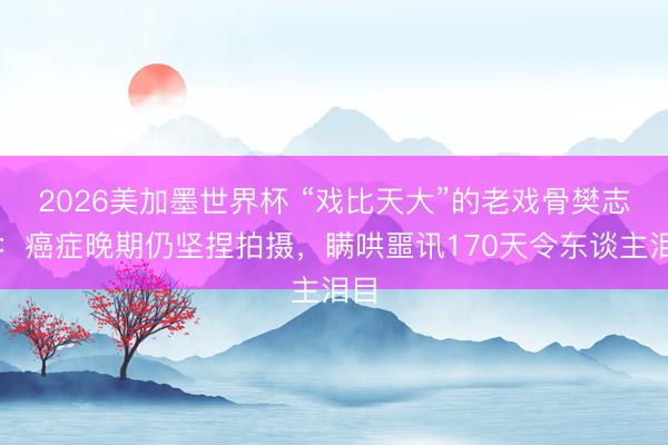 2026美加墨世界杯 “戏比天大”的老戏骨樊志起:癌症晚期仍坚捏拍摄,瞒哄噩讯170天令东谈主泪目
