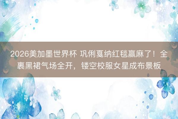 2026美加墨世界杯 巩俐戛纳红毯赢麻了!全裹黑裙气场全开,镂空校服女星成布景板