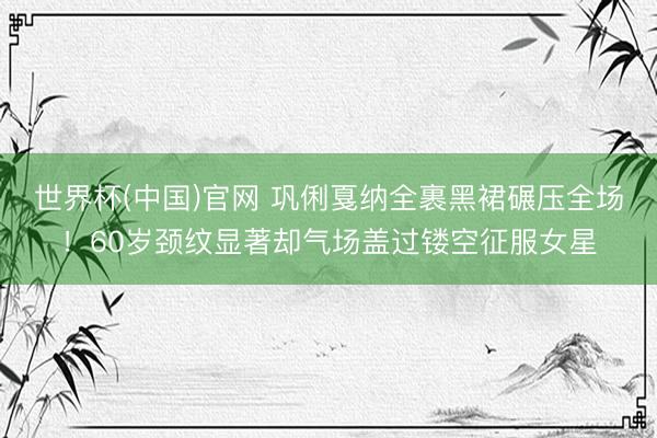 世界杯(中国)官网 巩俐戛纳全裹黑裙碾压全场!60岁颈纹显著却气场盖过镂空征服女星