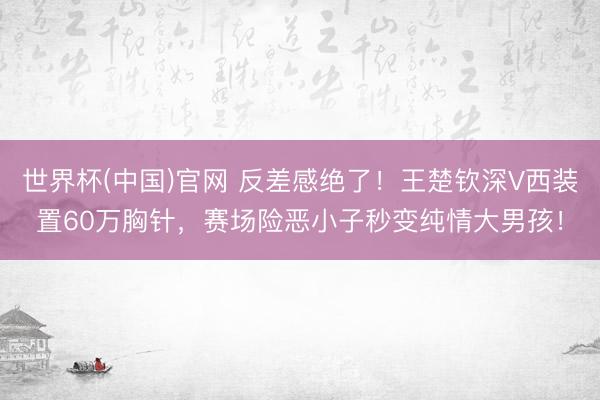 世界杯(中国)官网 反差感绝了!王楚钦深V西装置60万胸针,赛场险恶小子秒变纯情大男孩!