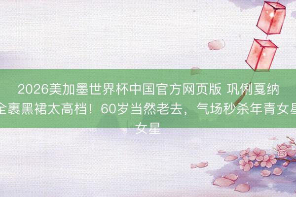 2026美加墨世界杯中国官方网页版 巩俐戛纳全裹黑裙太高档！60岁当然老去，气场秒杀年青女星