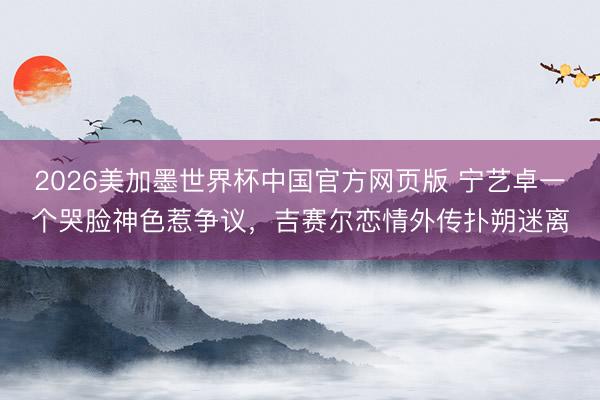 2026美加墨世界杯中国官方网页版 宁艺卓一个哭脸神色惹争议，吉赛尔恋情外传扑朔迷离