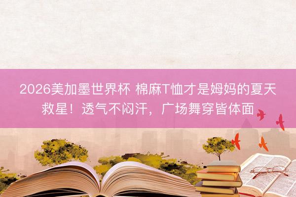 2026美加墨世界杯 棉麻T恤才是姆妈的夏天救星！透气不闷汗，广场舞穿皆体面