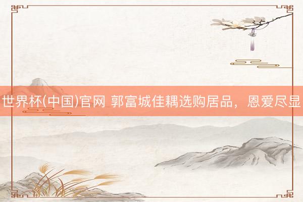 世界杯(中国)官网 郭富城佳耦选购居品，恩爱尽显