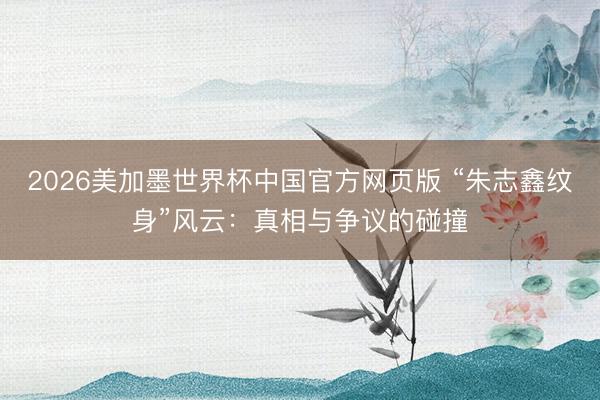 2026美加墨世界杯中国官方网页版 “朱志鑫纹身”风云：真相与争议的碰撞